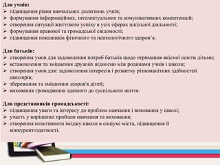 Для учнів:
 підвищення рівня навчальних досягнень учнів;
 формування інформаційних, інтелектуальних та комунікативних компетенцій;
 створення ситуації життєвого успіху в усіх сферах шкільної діяльності;
 формування правової та громадської свідомості;
 підвищення показників фізичного та психологічного здоров’я.
Для батьків:
 створення умов для задоволення потреб батьків щодо отримання якісної освіти дітьми;
 встановлення та зміцнення дружніх відносин між родинами учнів і школи;
 створення умов для: задоволення інтересів і розвитку різноманітних здібностей
школярів;
 збереження та зміцнення здоров'я дітей;
 виховання громадянина здатного до суспільного життя.
Для представників громадськості:
 підвищення уваги та інтересу до проблем навчання і виховання у школі;
 участь у вирішенні проблем навчання та виховання;
 створення позитивного іміджу школи в соціумі міста, підвищення її
конкурентоздатності.
 