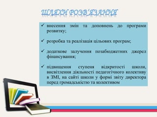  внесення змін та доповнень до програми
розвитку;
 розробка та реалізація цільових програм;
 додаткове залучення позабюджетних джерел
фінансування;
 підвищення ступеня відкритості школи,
висвітлення діяльності педагогічного колективу
в ЗМІ, на сайті школи у формі звіту директора
перед громадськістю та колективом
 