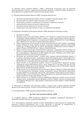 2.2. Основною метою створення кабінетів з ПМП є забезпечення оптимальних умов для організації
навчально-виховного процесу з природничо-математичних предметів та реалізації завдань відповідно до
вимог Державного стандарту базової і повної загальної середньої освіти.
2.3. Завданням функціонування кабінетів з ПМП є створення передумов для:
• організації навчально-виховної роботи з біології, географії, математики, фізики, хімії;
• реалізації практично-дійової і творчої складових змісту навчання;
• забезпечення в основній та старшій школі поглибленого і профільного навчання;
• організації роботи предметних гуртків та факультативів;
• проведення засідань предметних методичних об'єднань;
• індивідуальної підготовки вчителів до занять та підвищення їх кваліфікації.
2.4. Оснащення, обладнання, реконструкція кабінетів з ПМП здійснюються відповідно до вимог:
• ДСанПіН 5.5.2.008-01;
• Державних будівельних норм України ДБН В.2.2-3-97 "Будинки та споруди навчальних закладів»,
затверджених наказом Державного комітету України у справах містобудування і архітектури від 27
червня 1996 року № 117 та введених у дію наказом від 6 серпня 1997 року № 136 з 1 січня 1998 року
(далі - ДБН В.2.2-3-97 "Будинки та споруди навчальних закладів");
• Правил пожежної безпеки для закладів, установ і організацій системи освіти України, затверджених
наказом Міністерства освіти України, Головного управління Державної пожежної охорони МВС
України від 30 вересня 1998 року № 348/70, зареєстрованих в Міністерстві юстиції України 17
грудня 1998 року за № 800/3240 (далі - Правила пожежної безпеки);
• Правил безпечної експлуатації електроустановок споживачів, затверджених наказом Комітету по
нагляду за охороною праці Міністерства праці та соціальної політики України від 9 січня 1998 року
№ 4, зареєстрованих в Міністерстві юстиції України 10 лютого 1998 року за № 93/2533 (далі -
Правила безпечної експлуатації електроустановок);
• Положення про організацію роботи з охорони праці учасників навчально-виховного процесу в
установах і навчальних закладах, затвердженого наказом Міністерства освіти і науки України від 1
серпня 2001 року № 563, зареєстрованого в Міністерстві юстиції України 20 листопада 2001 року за
№ 969/6160 (далі - Положення про організацію роботи з охорони праці);
• Правил безпеки під час проведення навчання з біології в загальноосвітніх навчальних закладах,
затверджених наказом Міністерства освіти і науки України від 15 листопада 2010 року № 1085,
зареєстрованих в Міністерстві юстиції України 3 грудня 2010 року за № 1215/18510 (далі - Правила
безпеки під час проведення навчання з біології);
• Правил безпеки під час проведення навчально-виховного процесу в кабінетах (лабораторіях) фізики
та хімії загальноосвітніх навчальних закладів, затверджених наказом Міністерства надзвичайних
ситуацій України від 16 липня 2012 року № 992, зареєстрованих в Міністерстві юстиції України 3
серпня 2012 року за № 1332/21644 (далі - Правила безпеки під час проведення навчально-виховного
процесу в кабінетах (лабораторіях) фізики та хімії);
• Правил безпеки під час навчання в кабінетах інформатики навчальних закладів системи загальної
середньої освіти, затверджених наказом Державного комітету України з нагляду за охороною праці
від 16 березня 2004 року № 81, зареєстрованих в Міністерстві юстиції України 17 травня 2004 року
за № 620/9219.
2.5. Відповідно до Положення про організацію роботи з охорони праці створена районним (міським)
органом освіти комісія визначає готовність загальноосвітнього навчального закладу до навчального року.
2.6. На кожний кабінет з ПМП складається паспорт кабінету (додаток 1).
ІІІ. Типи та розташування кабінетів з ПМП
3.1. Створення кабінетів з ПМП визначається предметною специфікою, розміщенням приміщення та
оснащенням засобами навчання та шкільним обладнанням.
3.2. У загальноосвітніх навчальних закладах із малою наповнюваністю класів допускається використання
навчальних кабінетів комбінованого типу (з двох предметів) за вимогами до упорядкування та
удосконалення організаційно-педагогічних умов функціонування цих кабінетів.
 
