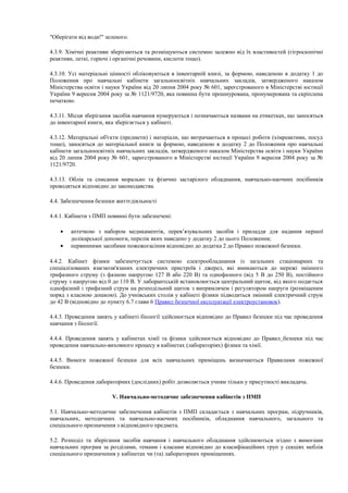 "Оберігати від води!" зеленого.
4.3.9. Хімічні реактиви зберігаються та розміщуються системно залежно від їх властивостей (гігроскопічні
реактиви, леткі, горючі і органічні речовини, кислоти тощо).
4.3.10. Усі матеріальні цінності обліковуються в інвентарній книзі, за формою, наведеною в додатку 1 до
Положення про навчальні кабінети загальноосвітніх навчальних закладів, затвердженого наказом
Міністерства освіти і науки України від 20 липня 2004 року № 601, зареєстрованого в Міністерстві юстиції
України 9 вересня 2004 року за № 1121/9720, яка повинна бути прошнурована, пронумерована та скріплена
печаткою.
4.3.11. Місця зберігання засобів навчання нумеруються і позначаються назвами на етикетках, що заносяться
до інвентарної книги, яка зберігається у кабінеті.
4.3.12. Матеріальні об'єкти (предмети) і матеріали, що витрачаються в процесі роботи (хімреактиви, посуд
тощо), заносяться до матеріальної книги за формою, наведеною в додатку 2 до Положення про навчальні
кабінети загальноосвітніх навчальних закладів, затвердженого наказом Міністерства освіти і науки України
від 20 липня 2004 року № 601, зареєстрованого в Міністерстві юстиції України 9 вересня 2004 року за №
1121/9720.
4.3.13. Облік та списання морально та фізично застарілого обладнання, навчально-наочних посібників
проводяться відповідно до законодавства.
4.4. Забезпечення безпеки життєдіяльності
4.4.1. Кабінети з ПМП повинні бути забезпечені:
• аптечкою з набором медикаментів, перев’язувальних засобів і приладдя для надання першої
долікарської допомоги, перелік яких наведено у додатку 2 до цього Положення;
• первинними засобами пожежогасіння відповідно до додатка 2 до Правил пожежної безпеки.
4.4.2. Кабінет фізики забезпечується системою електрообладнання із загальних стаціонарних та
спеціалізованих взаємозв'язаних електричних пристроїв і джерел, які вмикаються до мережі змінного
трифазного струму (з фазною напругою 127 В або 220 В) та однофазного (від 5 В до 250 В), постійного
струму з напругою від 0 до 110 В. У лаборантській встановлюється центральний щиток, від якого подається
однофазний і трифазний струм на розподільний щиток з випрямлячем і регулятором напруги (розміщеним
поряд з класною дошкою). До учнівських столів у кабінеті фізики підводиться змінний електричний струм
до 42 В (відповідно до пункту 6.7 глави 6 Правил безпечної експлуатації електроустановок).
4.4.3. Проведення занять у кабінеті біології здійснюється відповідно до Правил безпеки під час проведення
навчання з біології.
4.4.4. Проведення занять у кабінетах хімії та фізики здійснюється відповідно до Правил безпеки під час
проведення навчально-виховного процесу в кабінетах (лабораторіях) фізики та хімії.
4.4.5. Вимоги пожежної безпеки для всіх навчальних приміщень визначаються Правилами пожежної
безпеки.
4.4.6. Проведення лабораторних (дослідних) робіт дозволяється учням тільки у присутності викладача.
V. Навчально-методичне забезпечення кабінетів з ПМП
5.1. Навчально-методичне забезпечення кабінетів з ПМП складається з навчальних програм, підручників,
навчальних, методичних та навчально-наочних посібників, обладнання навчального, загального та
спеціального призначення з відповідного предмета.
5.2. Розподіл та зберігання засобів навчання і навчального обладнання здійснюються згідно з вимогами
навчальних програм за розділами, темами і класами відповідно до класифікаційних груп у секціях меблів
спеціального призначення у кабінетах чи (та) лабораторних приміщеннях.
 