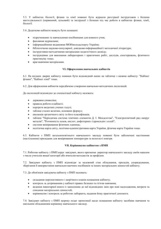 5.3. У кабінетах біології, фізики та хімії повинні бути журнали реєстрації інструктажів з безпеки
життєдіяльності (первинний, цільовий) та інструкції з безпеки під час роботи в кабінетах фізики, хімії,
біології.
5.4. Додатково кабінети можуть бути оснащені:
• підручниками та навчальними посібниками для кожного учня;
• фаховими журналами;
• інформаційними виданнями МОНмолодьспорту України;
• бібліотечкою науково-популярної, довідково-інформаційної і методичної літератури;
• інструктивно-методичними матеріалами педагогічного досвіду;
• інструкціями для виконання лабораторних і практичних робіт, дослідів, спостережень, фізичного
практикуму тощо;
• краєзнавчими матеріалами.
VI. Оформлення навчальних кабінетів
6.1. На вхідних дверях кабінету повинен бути відповідний напис на табличці з назвою кабінету: "Кабінет
фізики", "Кабінет хімії" тощо.
6.2. Для оформлення кабінетів передбачено створення навчально-методичних експозицій.
До експозицій відповідно до спеціалізації кабінету належать:
• державна символіка;
• правила роботи в кабінеті;
• портрети видатних учених галузі;
• таблиці сталих величин, основних формул;
• еволюція органічного світу та його класифікація;
• таблиці "Періодична система хімічних елементів Д. І. Менделєєва", "Електрохімічний ряд напруг
металів", "Розчинність основ, кислот, амфотерних гідроксидів і солей";
• системи вимірювання фізичних одиниць;
• політична карта світу, політико-адміністративна карта України, фізична карта України тощо.
6.3. Кабінети з ПМП загальноосвітнього навчального закладу повинні бути забезпечені настінними
(настільними) приладами для вимірювання температури та вологості повітря.
VII. Керівництво кабінетом з ПМП
7.1. Роботою кабінету з ПМП керує завідувач, якого призначає директор навчального закладу своїм наказом
з числа учителів вищої категорії або вчителів-методистів за профілем.
7.2. Завідувач кабінету з ПМП відповідає за належний стан обладнання, приладів, упорядкування,
зберігання й використання навчально-наочних посібників та інших матеріальних цінностей кабінету.
7.3. До обов'язків завідувача кабінету з ПМП належать:
• складання перспективного і щорічного планів оснащення кабінету;
• контроль за дотриманням у кабінеті правил безпеки та гігієни навчання;
• ведення інвентарної книги із занесенням до неї відповідних змін про нові надходження, витрати та
списання матеріальних цінностей;
• керівництво і контроль за роботою лаборанта, надання йому практичної допомоги.
7.4. Завідувач кабінету з ПМП щороку подає пропозиції щодо оснащення кабінету засобами навчання та
шкільним обладнанням керівнику навчального закладу.
 