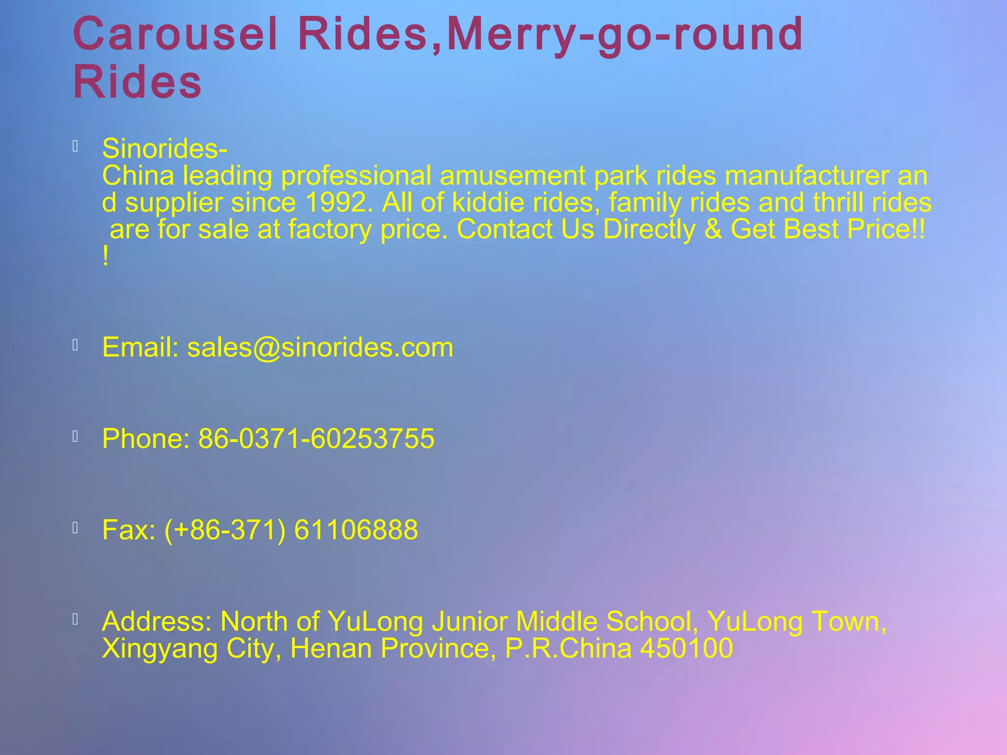 Carousel Rides,Merry-go-round
Rides
Sinorides-
China leading professional amusement park rides manufacturer an
d supplier since 1992. All of kiddie rides, family rides and thrill rides
are for sale at factory price. Contact Us Directly & Get Best Price!!
!
Email: sales@sinorides.com
Phone: 86-0371-60253755
Fax: (+86-371) 61106888
Address: North of YuLong Junior Middle School, YuLong Town,
Xingyang City, Henan Province, P.R.China 450100