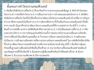 ขั้นตอนการทาโครงงานคอมพิวเตอร์
1. คัดเลือกหัวข้อโครงงานที่สนใจ 2. ศึกษาค้นคว้าจากเอกสารและแหล่งข้อมูล 3. จัดทาเค้าโครงของ
โครงงาน 4. การลงมือทาโครงงาน 5.การเขียนรายงาน 6.การนาเสนอและแสดงโครงงาน 1. คัดเลือก
หัวข้อโครงงานที่สนใจ โดยทั่วไปเรื่องที่จะนามาพัฒนาเป็นโครงงานคอมพิวเตอร์ มักจะได้มาจากปัญหา
คาถาม หรือความสนใจในเรื่องต่างๆ จากการสังเกตสิ่งต่างๆ ที่เกี่ยวข้องกับระบบคอมพิวเตอร์ หรือสิ่ง
ต่างๆ รอบตัว ปัญหาที่จะนามาพัฒนาโครงงานคอมพิวเตอร์ได้จากแหล่งต่างๆ กัน ดังนี้1.การอ่าน
ค้นคว้าจากหนังสือ เอกสาร หนังสือพิมพ์ หรือวารสารต่างๆ 2. การไปเยี่ยมชมสถานที่ต่างๆ 3. การฟัง
บรรยายทางวิชาการ รายการวิทยุและโทรทัศน์ รวมทั้งการสนทนาอภิปรายแลกเปลี่ยนความคิดเห็น
ระหว่างเพื่อนนักเรียนหรือกับบุคคลอื่นๆ 4. กิจกรรมการเรียนการสอนในโรงเรียน 5. งานอดิเรกของ
นักเรียน 6.การเข้าชมงานนิทรรศการหรืองานประกวดโครงงานคอมพิวเตอร์ ในการตัดสินใจเลือกหัวข้อ
ที่จะนามาพัฒนาโครงงานคอมพิวเตอร์ ควรพิจารณาองค์ประกอบสาคัญ ดังนี้1. ต้องมีความรู้และ
ทักษะพื้นฐานอย่างเพียงพอในหัวข้อเรื่องที่จะศึกษา 2. สามารถจัดหาเครื่องคอมพิวเตอร์ ซอฟต์แวร์
และวัสดุอุปกรณ์ที่เกี่ยวข้องได้ 3.มีแหล่งความรู้เพียงพอที่จะค้นคว้าหรือขอคาปรึกษา 4. มีเวลา
เพียงพอ 5. มีงบประมาณเพียงพอ 6. มีความปลอดภัย
 