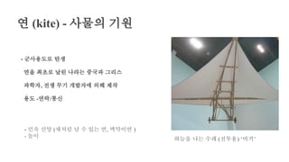 연 (kite) - 사물의 기원
- 군사용도로 탄생
연을 최초로 날린 나라는 중국과 그리스
과학자, 전쟁 무기 개발자에 의해 제작
용도 -연락/통신
하늘을 나는 수레 (전투용) ‘비거’
- 민속 신앙 (새처럼 날 수 있는 연, 액막이연 )
- 놀이
 