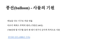 풍선(balloon) - 사물의 기원
한겨레 신문 (1999년 기사)
하늘을 나는 기구로 처음 만듦
아르키 메데스 부력의 원리 (기원전 240년)
1700년대 말 지구를 둘러 싼 대기 연구나 군사적 목적으로 사용
 