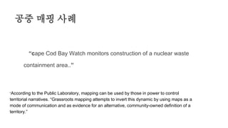 공중 매핑 사례
“”“cape Cod Bay Watch monitors construction of a nuclear waste
containment area..”
“According to the Public Laboratory, mapping can be used by those in power to control
territorial narratives. “Grassroots mapping attempts to invert this dynamic by using maps as a
mode of communication and as evidence for an alternative, community-owned definition of a
territory.”
 