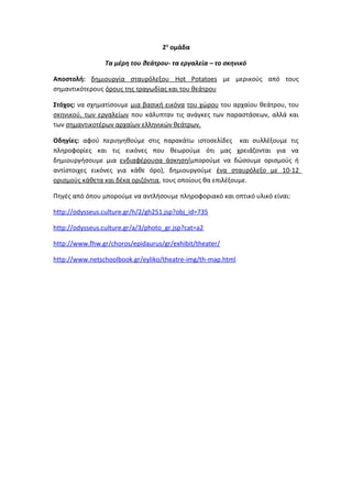 2η
ομάδα
Τα μέρη του θεάτρου- τα εργαλεία – το σκηνικό
Αποστολή: δημιουργία σταυρόλεξου Hot Potatoes με μερικούς από τους
σημαντικότερους όρους της τραγωδίας και του θεάτρου
Στόχος: να σχηματίσουμε μια βασική εικόνα του χώρου του αρχαίου θεάτρου, του
σκηνικού, των εργαλείων που κάλυπταν τις ανάγκες των παραστάσεων, αλλά και
των σημαντικοτέρων αρχαίων ελληνικών θεάτρων.
Οδηγίες: αφού περιηγηθούμε στις παρακάτω ιστοσελίδες και συλλέξουμε τις
πληροφορίες και τις εικόνες που θεωρούμε ότι μας χρειάζονται για να
δημιουργήσουμε μια ενδιαφέρουσα άσκηση(μπορούμε να δώσουμε ορισμούς ή
αντίστοιχες εικόνες για κάθε όρο), δημιουργούμε ένα σταυρόλεξο με 10-12
ορισμούς κάθετα και δέκα οριζόντια, τους οποίους θα επιλέξουμε.
Πηγές από όπου μπορούμε να αντλήσουμε πληροφοριακό και οπτικό υλικό είναι:
http://odysseus.culture.gr/h/2/gh251.jsp?obj_id=735
http://odysseus.culture.gr/a/3/photo_gr.jsp?cat=a2
http://www.fhw.gr/choros/epidaurus/gr/exhibit/theater/
http://www.netschoolbook.gr/eyliko/theatre-img/th-map.html
 