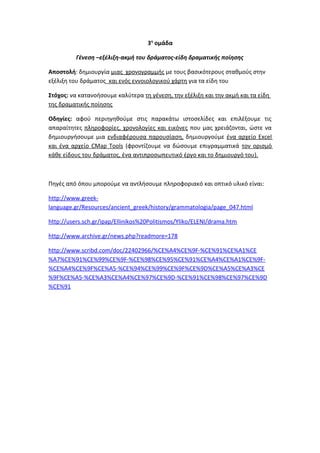 3η
ομάδα
Γένεση –εξέλιξη-ακμή του δράματος-είδη δραματικής ποίησης
Αποστολή: δημιουργία μιας χρονογραμμής με τους βασικότερους σταθμούς στην
εξέλιξη του δράματος και ενός εννοιολογικού χάρτη για τα είδη του
Στόχος: να κατανοήσουμε καλύτερα τη γένεση, την εξέλιξη και την ακμή και τα είδη
της δραματικής ποίησης
Οδηγίες: αφού περιηγηθούμε στις παρακάτω ιστοσελίδες και επιλέξουμε τις
απαραίτητες πληροφορίες, χρονολογίες και εικόνες που μας χρειάζονται, ώστε να
δημιουργήσουμε μια ενδιαφέρουσα παρουσίαση, δημιουργούμε ένα αρχείο Excel
και ένα αρχείο CMap Tools (φροντίζουμε να δώσουμε επιγραμματικά τον ορισμό
κάθε είδους του δράματος, ένα αντιπροσωπευτικό έργο και το δημιουργό του).
Πηγές από όπου μπορούμε να αντλήσουμε πληροφοριακό και οπτικό υλικό είναι:
http://www.greek-
language.gr/Resources/ancient_greek/history/grammatologia/page_047.html
http://users.sch.gr/ipap/Ellinikos%20Politismos/Yliko/ELENI/drama.htm
http://www.archive.gr/news.php?readmore=178
http://www.scribd.com/doc/22402966/%CE%A4%CE%9F-%CE%91%CE%A1%CE
%A7%CE%91%CE%99%CE%9F-%CE%98%CE%95%CE%91%CE%A4%CE%A1%CE%9F-
%CE%A4%CE%9F%CE%A5-%CE%94%CE%99%CE%9F%CE%9D%CE%A5%CE%A3%CE
%9F%CE%A5-%CE%A3%CE%A4%CE%97%CE%9D-%CE%91%CE%98%CE%97%CE%9D
%CE%91
 