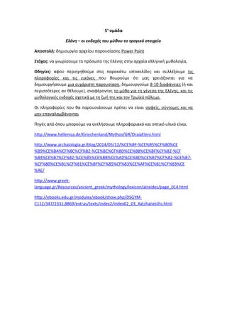5η
ομάδα
Ελένη – οι εκδοχές του μύθου-το τραγικό στοιχείο
Αποστολή: δημιουργία αρχείου παρουσίασης Power Point
Στόχος: να γνωρίσουμε το πρόσωπο της Ελένης στην αρχαία ελληνική μυθολογία,
Οδηγίες: αφού περιηγηθούμε στις παρακάτω ιστοσελίδες και συλλέξουμε τις
πληροφορίες και τις εικόνες που θεωρούμε ότι μας χρειάζονται για να
δημιουργήσουμε μια ευχάριστη παρουσίαση, δημιουργούμε 8-10 διαφάνειες (ή και
περισσότερες αν θέλουμε), αναφέροντας το μύθο για τη γένεση της Ελένης, και τις
μυθολογικές εκδοχές σχετικά με τη ζωή της και τον Τρωϊκό πόλεμο.
Οι πληροφορίες που θα παρουσιάσουμε πρέπει να είναι σαφείς, σύντομες και να
μην επαναλαμβάνονται
Πηγές από όπου μπορούμε να αντλήσουμε πληροφοριακό και οπτικό υλικό είναι:
http://www.hellenica.de/Griechenland/Mythos/GR/OraiaEleni.html
http://www.archaiologia.gr/blog/2014/05/12/%CE%BF-%CE%B5%CF%80%CE
%B9%CE%BA%CF%8C%CF%82-%CE%BC%CF%8D%CE%B8%CE%BF%CF%82-%CF
%84%CE%B7%CF%82-%CE%B5%CE%BB%CE%AD%CE%BD%CE%B7%CF%82-%CE%B7-
%CF%80%CE%B1%CF%81%CE%BF%CF%85%CF%83%CE%AF%CE%B1%CF%83%CE
%AE/
http://www.greek-
language.gr/Resources/ancient_greek/mythology/lexicon/atreides/page_014.html
http://ebooks.edu.gr/modules/ebook/show.php/DSGYM-
C112/347/2331,8869/extras/texts/index2/index02_03_Xatzhanesths.html
 