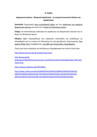 6η
ομάδα
Δραματικοί αγώνες - θεατρική παράσταση - το ιστορικό κοινωνικό πλαίσιο της
παράστασης
Αποστολή: δημιουργία έναν εννοιολογικό χάρτη για την οργάνωση των αρχαίων
δραματικών αγώνων και έναν για τη δομή των θεατρικών έργων .
Στόχος: να κατανοήσουμε καλύτερα την οργάνωση των δραματικών αγώνων και τη
δομή των θεατρικών έργων,
Οδηγίες: αφού περιηγηθούμε στις παρακάτω ιστοσελίδες και συλλέξουμε τις
πληροφορίες και τις εικόνες που θεωρούμε ότι μας χρειάζονται, δημιουργούμε δυο
αρχεία CMap Tools, αναφέροντας για κάθε όρο στοιχειώδεις πληροφορίες.
Πηγές από όπου μπορούμε να αντλήσουμε πληροφοριακό και οπτικό υλικό είναι:
http://www.komvos.edu.gr/masks/masks.html
http://www.greek-
language.gr/digitalResources/ancient_greek/history/grammatologia/page_046.html
?prev=true
https://www.academia.edu/4072094/_
http://www.scribd.com/doc/61664020/%CE%95%CE%B9%CF%83%CE%B1%CE
%B3%CF%89%CE%B3%CE%AE-%CF%83%CF%84%CE%BF-%CE%B1%CF%81%CF
%87%CE%B1%CE%AF%CE%BF-%CE%B4%CF%81%CE%AC%CE%BC%CE%B1
 