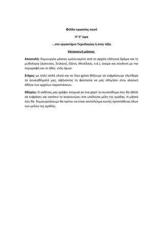 Φύλλο εργασίας κοινό
4η
-5η
ώρα
...στο εργαστήριο Τεχνολογίας ή στην τάξη
Κατασκευή μάσκας
Αποστολή: δημιουργία μάσκας εμπνευσμένη από το αρχαίο ελληνικό δράμα και τη
μυθολογία (Διόνυσος, Σειληνοί, Ελένη, Μενέλαος, κ.ά.), όνομα και σύνδεση με την
περιγραφή και το ήθος ενός ήρωα.
Στόχος: με πολύ απλά υλικά και σε λίγο χρόνο θέλουμε να εκφράσουμε ελεύθερα
τα συναισθήματά μας, αφήνοντας τη φαντασία να μας οδηγήσει στην κλασική
Αθήνα των αρχαίων παραστάσεων.
Οδηγίες: Ο καθένας μας γράφει ατομικά σε ένα χαρτί το συναίσθημα που θα ήθελε
να εκφράσει και κατόπιν το ανακοινώνει στα υπόλοιπα μέλη της ομάδας. Η μάσκα
που θα δημιουργήσουμε θα πρέπει να είναι αποτέλεσμα κοινής προσπάθειας όλων
των μελών της ομάδας.
 