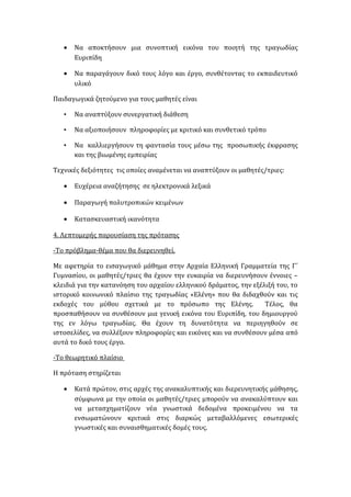 • Να αποκτήσουν μια συνοπτική εικόνα του ποιητή της τραγωδίας
Ευριπίδη
• Να παραγάγουν δικό τους λόγο και έργο, συνθέτοντας το εκπαιδευτικό
υλικό
Παιδαγωγικά ζητούμενο για τους μαθητές είναι
• Να αναπτύξουν συνεργατική διάθεση
• Να αξιοποιήσουν πληροφορίες με κριτικό και συνθετικό τρόπο
• Να καλλιεργήσουν τη φαντασία τους μέσω της προσωπικής έκφρασης
και της βιωμένης εμπειρίας
Τεχνικές δεξιότητες τις οποίες αναμένεται να αναπτύξουν οι μαθητές/τριες:
• Ευχέρεια αναζήτησης σε ηλεκτρονικά λεξικά
• Παραγωγή πολυτροπικών κειμένων
• Κατασκευαστική ικανότητα
4. Λεπτομερής παρουσίαση της πρότασης
-Το πρόβλημα-θέμα που θα διερευνηθεί.
Με αφετηρία το εισαγωγικό μάθημα στην Αρχαία Ελληνική Γραμματεία της Γ΄
Γυμνασίου, οι μαθητές/τριες θα έχουν την ευκαιρία να διερευνήσουν έννοιες –
κλειδιά για την κατανόηση του αρχαίου ελληνικού δράματος, την εξέλιξή του, το
ιστορικό κοινωνικό πλαίσιο της τραγωδίας «Ελένη» που θα διδαχθούν και τις
εκδοχές του μύθου σχετικά με το πρόσωπο της Ελένης. Τέλος, θα
προσπαθήσουν να συνθέσουν μια γενική εικόνα του Ευριπίδη, του δημιουργού
της εν λόγω τραγωδίας. Θα έχουν τη δυνατότητα να περιηγηθούν σε
ιστοσελίδες, να συλλέξουν πληροφορίες και εικόνες και να συνθέσουν μέσα από
αυτά το δικό τους έργο.
-Το θεωρητικό πλαίσιο
Η πρόταση στηρίζεται
• Κατά πρώτον, στις αρχές της ανακαλυπτικής και διερευνητικής μάθησης,
σύμφωνα με την οποία οι μαθητές/τριες μπορούν να ανακαλύπτουν και
να μετασχηματίζουν νέα γνωστικά δεδομένα προκειμένου να τα
ενσωματώνουν κριτικά στις διαρκώς μεταβαλλόμενες εσωτερικές
γνωστικές και συναισθηματικές δομές τους.
 
