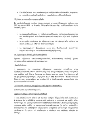 • Κατά δεύτερον, στο ομαδοσυνεργατικό μοντέλο διδασκαλίας, σύμφωνα
με το οποίο οι μαθητές μαθαίνουν να μαθαίνουν αλληπεδρώντας
-Σύνδεση με τα ισχύοντα στο σχολείο.
Το παρόν διδακτικό σενάριο είναι σύμφωνο με τους διδακτικούς στόχους του
ΑΠΣ και του ΔΕΠΠΣ της Αρχαίας Ελληνικής Γραμματείας, καθώς επιδιώκεται οι
μαθητές/τριες:
• να παρακολουθήσουν την εξέλιξη της ελληνικής σκέψης και λογοτεχνίας
και παράλληλα να συνειδητοποιήσουν τη διαχρονική αξία των κειμένων
της,
• να συνειδητοποιήσουν τις ιδιαιτερότητες της δραματικής ποίησης σε
σχέση με τα άλλα είδη του ποιητικού λόγου
• να προσεγγίσουν βιωματικά, μέσα από διαθεματική προσέγγιση
συμβολικά στοιχεία του θεάτρου και της τραγωδίας
-Οι τεχνολογίες που θα χρησιμοποιηθούν.
Σχολικό εγχειρίδιο, υπολογιστές-διαδίκτυο, διαδραστικός πίνακας, φύλλα
εργασίας, υλικά κατασκευής αντικειμένου
-Η μεθοδολογία
Η εφαρμογή της παρούσας διδακτικής πρότασης στηρίζεται στην
ομαδοσυνεργατική μέθοδο διδασκαλίας, στην αλληλεπίδραση μεταξύ των μελών
των ομάδων καθ’ όλη τη διάρκεια του έργου τους, το οποίο έχει διερευνητικό
και βιωματικό χαρακτήρα. Στηρίζεται τέλος στη συνεργασία –συνδιδασκαλία
διδασκόντων προκειμένου να αναδειχθεί ο διαθεματικός χαρακτήρας του
διδακτικού αντικειμένου.
-Ενδεικτική κατανομή του χρόνου - εξέλιξη της διδασκαλίας.
Ενδείκνυνται έξι διδακτικές ώρες.
Οργάνωση τάξης – υλικοτεχνική υποδομή
Η τάξη αποτελούμενη από 23-25 περίπου μαθητές θα χωριστεί σε 6 ομάδες των
4 ατόμων. Σε περιβάλλον συνεργατικής μάθησης ο χωρισμός σε ομάδες είναι
πιθανότερο ότι έχει προηγηθεί οποιασδήποτε διδασκαλίας. Για τις ανάγκες του
σεναρίου, κάθε ομάδα για να εργαστεί αποτελεσματικά θα πρέπει να διαθέτει
τουλάχιστον ένα μαθητή που να χειρίζεται με σχετικά μεγαλύτερη ευχέρεια τον
υπολογιστή. Σε αυτήν την περίπτωση η σύνθεση των ομάδων πιθανόν να
αλλάξει.
 
