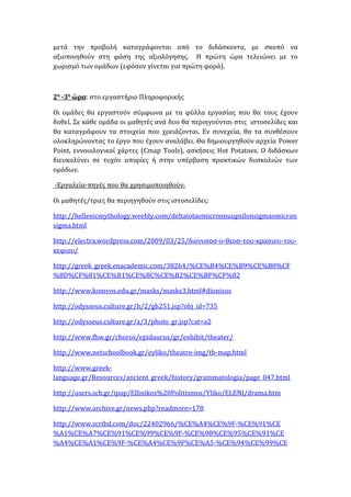 μετά την προβολή καταγράφονται από το διδάσκοντα, με σκοπό να
αξιοποιηθούν στη φάση της αξιολόγησης. Η πρώτη ώρα τελειώνει με το
χωρισμό των ομάδων (εφόσον γίνεται για πρώτη φορά).
2η
-3η
ώρα: στο εργαστήριο Πληροφορικής
Οι ομάδες θα εργαστούν σύμφωνα με τα φύλλα εργασίας που θα τους έχουν
δοθεί. Σε κάθε ομάδα οι μαθητές ανά δυο θα περιηγούνται στις ιστοσελίδες και
θα καταγράφουν τα στοιχεία που χρειάζονται. Εν συνεχεία, θα τα συνθέσουν
ολοκληρώνοντας το έργο που έχουν αναλάβει. Θα δημιουργηθούν αρχεία Power
Point, εννοιολογικοί χάρτες (Cmap Tools), ασκήσεις Hot Potatoes. Ο διδάσκων
διευκολύνει σε τυχόν απορίες ή στην υπέρβαση πρακτικών δυσκολιών των
ομάδων.
-Εργαλεία-πηγές που θα χρησιμοποιηθούν:
Οι μαθητές/τριες θα περιηγηθούν στις ιστοσελίδες:
http://hellenicmythology.weebly.com/deltaiotaomicronnuupsilonsigmaomicron
sigma.html
http://electra.wordpress.com/2009/03/25/διονυσοσ-ο-θεοσ-του-κρασιου-του-
κεφιου/
http://greek_greek.enacademic.com/38264/%CE%B4%CE%B9%CE%B8%CF
%8D%CF%81%CE%B1%CE%BC%CE%B2%CE%BF%CF%82
http://www.komvos.edu.gr/masks/masks3.html#dionisos
http://odysseus.culture.gr/h/2/gh251.jsp?obj_id=735
http://odysseus.culture.gr/a/3/photo_gr.jsp?cat=a2
http://www.fhw.gr/choros/epidaurus/gr/exhibit/theater/
http://www.netschoolbook.gr/eyliko/theatre-img/th-map.html
http://www.greek-
language.gr/Resources/ancient_greek/history/grammatologia/page_047.html
http://users.sch.gr/ipap/Ellinikos%20Politismos/Yliko/ELENI/drama.htm
http://www.archive.gr/news.php?readmore=178
http://www.scribd.com/doc/22402966/%CE%A4%CE%9F-%CE%91%CE
%A1%CE%A7%CE%91%CE%99%CE%9F-%CE%98%CE%95%CE%91%CE
%A4%CE%A1%CE%9F-%CE%A4%CE%9F%CE%A5-%CE%94%CE%99%CE
 