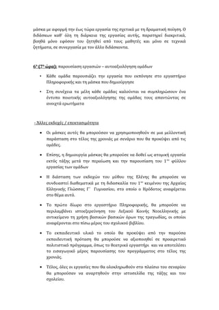 μάσκα με αφορμή την έως τώρα εργασία της σχετικά με τη δραματική ποίηση. Ο
διδάσκων καθ’ όλη τη διάρκεια της εργασίας αυτής, παρατηρεί διακριτικά,
βοηθά μόνο εφόσον του ζητηθεί από τους μαθητές και μόνο σε τεχνικά
ζητήματα, σε συνεργασία με τον άλλο διδάσκοντα.
6η
(7η
ώρα): παρουσίαση εργασιών – αυτοαξιολόγηση ομάδων
• Κάθε ομάδα παρουσιάζει την εργασία που εκπόνησε στο εργαστήριο
Πληροφορικής και τη μάσκα που δημιούργησε
• Στη συνέχεια τα μέλη κάθε ομάδας καλούνται να συμπληρώσουν ένα
έντυπο ποιοτικής αυτοαξιολόγησης της ομάδας τους απαντώντας σε
ανοιχτά ερωτήματα
- Άλλες εκδοχές / επεκτασιμότητα
• Οι μάσκες αυτές θα μπορούσαν να χρησιμοποιηθούν σε μια μελλοντική
παράσταση στο τέλος της χρονιάς με σενάριο που θα προκύψει από τις
ομάδες.
• Επίσης, η δημιουργία μάσκας θα μπορούσε να δοθεί ως ατομική εργασία
εκτός τάξης μετά την περαίωση και την παρουσίαση του 1ου
φύλλου
εργασίας των ομάδων
• Η διάσταση των εκδοχών του μύθου της Ελένης θα μπορούσε να
συνδυαστεί διαθεματικά με τη διδασκαλία του 1ου
κειμένου της Αρχαίας
Ελληνικής Γλώσσας Γ΄ Γυμνασίου, στο οποίο ο Ηρόδοτος αναφέρεται
στο θέμα αυτό.
• Το πρώτο δίωρο στο εργαστήριο Πληροφορικής, θα μπορούσε να
περιλαμβάνει ιστοεξερεύνηση του Λεξικού Κοινής Νεοελληνικής με
αντικείμενο τη χρήση βασικών βασικών όρων της τραγωδίας, οι οποίοι
αναφέρονται στο πίσω μέρος του σχολικού βιβλίου.
• Το εκπαιδευτικό υλικό το οποίο θα προκύψει από την παρούσα
εκπαιδευτική πρόταση θα μπορούσε να αξιοποιηθεί σε προαιρετικό
πολιτιστικό πρόγραμμα, όπως το θεατρικό εργαστήρι και να αποτελέσει
το εισαγωγικό μέρος παρουσίασης του προγράμματος στο τέλος της
χρονιάς.
• Τέλος, όλες οι εργασίες που θα ολοκληρωθούν στο πλαίσιο του σεναρίου
θα μπορούσαν να αναρτηθούν στην ιστοσελίδα της τάξης και του
σχολείου.
 