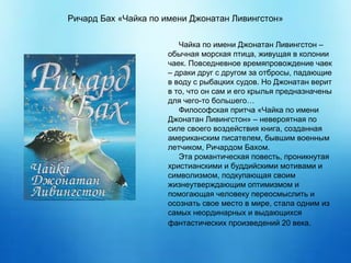 Чайка по имени Джонатан Ливингстон –
обычная морская птица, живущая в колонии
чаек. Повседневное времяпровождение чаек
– драки друг с другом за отбросы, падающие
в воду с рыбацких судов. Но Джонатан верит
в то, что он сам и его крылья предназначены
для чего-то большего…
Философская притча «Чайка по имени
Джонатан Ливингстон» – невероятная по
силе своего воздействия книга, созданная
американским писателем, бывшим военным
летчиком, Ричардом Бахом.
Эта романтическая повесть, проникнутая
христианскими и буддийскими мотивами и
символизмом, подкупающая своим
жизнеутверждающим оптимизмом и
помогающая человеку переосмыслить и
осознать свое место в мире, стала одним из
самых неординарных и выдающихся
фантастических произведений 20 века.
Ричард Бах «Чайка по имени Джонатан Ливингстон»
 
