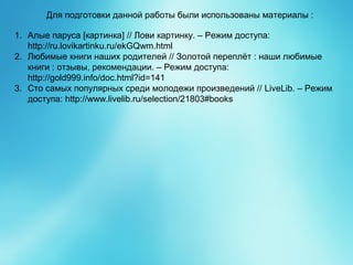 Для подготовки данной работы были использованы материалы :
1. Алые паруса [картинка] // Лови картинку. – Режим доступа:
http://ru.lovikartinku.ru/ekGQwm.html
2. Любимые книги наших родителей // Золотой переплёт : наши любимые
книги : отзывы, рекомендации. – Режим доступа:
http://gold999.info/doc.html?id=141
3. Сто самых популярных среди молодежи произведений // LiveLib. – Режим
доступа: http://www.livelib.ru/selection/21803#books
 