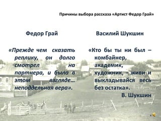 Федор Грай
«Прежде чем сказать
реплику, он долго
смотрел на
партнера, и была в
этом взгляде…
неподдельная вера».
Василий Шукшин
«Кто бы ты ни был –
комбайнер,
академик,
художник, - живи и
выкладывайся весь
без остатка».
В. Шукшин
4
Причины выбора рассказа «Артист Федор Грай»
 