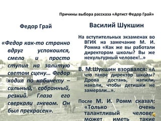 Федор Грай
«Федор как-то странно
вдруг успокоился,
смело и просто
ступил на залитую
светом сцену… Федор
ходил по кабинету –
сильный, собранный,
резкий. Глаза его
сверкали гневом. Он
был прекрасен».
Василий Шукшин
На вступительных экзаменах во
ВГИК на замечание М. И.
Ромма «Как же вы работали
директором школы? Вы же
некультурный человек!..»
В. М.Шукшин взорвался: «А
что такое директор школы?
Дрова достань, напили,
наколи, чтобы детишки не
замерзли…».
После М. И. Ромм сказал:
«Только очень
талантливый человек
может иметь такие
7
Причины выбора рассказа «Артист Федор Грай»
 