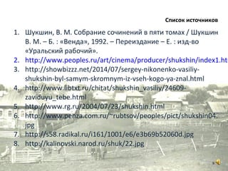 1. Шукшин, В. М. Собрание сочинений в пяти томах / Шукшин
В. М. – Б. : «Венда», 1992. – Переиздание – Е. : изд-во
«Уральский рабочий».
2. http://www.peoples.ru/art/cinema/producer/shukshin/index1.htm
3. http://showbizzz.net/2014/07/sergey-nikonenko-vasiliy-
shukshin-byl-samym-skromnym-iz-vseh-kogo-ya-znal.html
4. http://www.libtxt.ru/chitat/shukshin_vasiliy/24609-
zaviduyu_tebe.html
5. http://www.rg.ru/2004/07/23/shukshin.html
6. http://www.penza.com.ru/~rubtsov/peoples/pict/shukshin04.
jpg
7. http://s58.radikal.ru/i161/1001/e6/e3b69b52060d.jpg
8. http://kalinovski.narod.ru/shuk/22.jpg
Список источников
9
 
