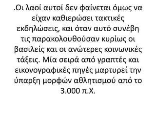 .Οι λαοί αυτοί δεν φαίνεται όμως να
είχαν καθιερώσει τακτικές
εκδηλώσεις, και όταν αυτό συνέβη
τις παρακολουθούσαν κυρίως οι
βασιλείς και οι ανώτερες κοινωνικές
τάξεις. Μία σειρά από γραπτές και
εικονογραφικές πηγές μαρτυρεί την
ύπαρξη μορφών αθλητισμού από το
3.000 π.Χ.
 
