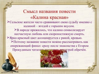 Смысл названия повести
«Калина красная»
Сельские жители часто сравнивают свою судьбу именно с
калиной – ягодой с горьким вкусом.
В народе прижилось, что калина символизирует
несчастную любовь или скоропостижную смерть.
Ярко-красный цвет ассоциируется с раной, кровью.
Поэтому название повести можно рассматривать как
опережающий финал: сразу после знакомства с Егором
Прокудиным читатель понимает, что герой обречён.
 