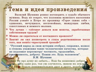 Тема и идея произведения
• Василий Шукшин решил поговорить о судьбе обычного
мужика. Ведь не секрет, что половина мужского населения
России узнаёт в Егоре по прозвищу «Горе» самих себя –
одиноких, мечущихся, неспокойных, жаждущих любви,
совестливых и немного жалких.
 Что лучше – «лёгкие» деньги или монеты, заработанные
собственным трудом?
 Можно ли спрятаться от постыдного прошлого?
 Хватит ли сил посмотреть в глаза родственникам после
того, как пошёл «преступной тропой»? 
• “Русский народ за свою историю отобрал, сохранил, возвел
в степень уважения такие человеческие качества, которые
не подлежат пересмотру: честность, трудолюбие,
совестливость, доброту. Помни это. Будь человеком”.
В.М. Шукшин
• “Нам бы про душу не забыть… Нам бы немножко добрее
быть… Мы один раз, так уж случилось, живем на земле..
Но так и будьте повнимательнее друг к другу, подобрее…”
В.М.
 