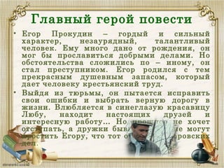 Главный герой повести
• Егор Прокудин – гордый и сильный
характер, незаурядный, талантливый
человек. Ему много дано от рождения, он
мог бы прославиться добрыми делами. Но
обстоятельства сложились по – иному, он
стал преступником. Егор родился с тем
прекрасным душевным запасом, который
дает человеку крестьянский труд.
• Выйдя из тюрьмы, он пытается исправить
свои ошибки и выбрать верную дорогу в
жизни. Влюбляется в синеглазую красавицу
Любу, находит настоящих друзей и
интересную работу… Но прошлое не хочет
отступать, а дружки бывшего зэка не могут
простить Егору, что тот отошёл от воровских
дел.
 