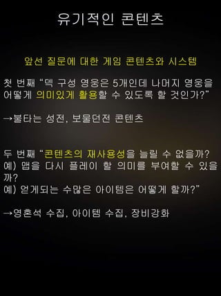 유기적인 콘텐츠
앞선 질문에 대한 게임 콘텐츠와 시스템
첫 번째 “덱 구성 영웅은 5개인데 나머지 영웅을
어떻게 의미있게 활용할 수 있도록 할 것인가?”
→불타는 성전, 보물던전 콘텐츠
두 번째 “콘텐츠의 재사용성을 늘릴 수 없을까?
예) 맵을 다시 플레이 할 의미를 부여할 수 있을
까?
예) 얻게되는 수많은 아이템은 어떻게 할까?”
→영혼석 수집, 아이템 수집, 장비강화
 