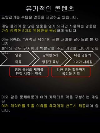 유기적인 콘텐츠
도탑전기는 수많은 영웅을 제공하고 있습니다.
게임 플레이 중 많은 영웅을 얻게 되지만 사용하는 영웅은
가장 강력한 5개의 영웅만을 육성하게 됩니다.
이는 RPG의 “캐릭터 육성”에 관한 재미를 떨어뜨릴 뿐 아
니라
최악의 경우 유저에게 박탈감을 주고 게임을 떠나게 만듭
니다.
이와 같은 문제때문에 여러 캐릭터로 덱을 구성하는 게임
은
여러 캐릭터를 키울 이유를 유저에게 반드시 제공해야 합
니다.
영웅
획득
강력한 5개
영웅만 육성
다른 영웅의
의미가 사라짐
영웅 육성의 재미를
단절 시킬수 있음.
강한 영웅 획득까지
육성을 기피
 