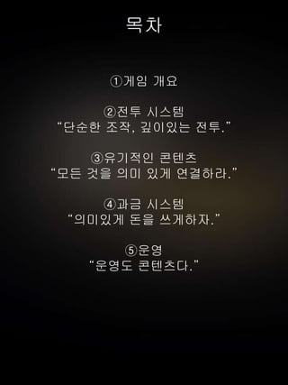 목차
①게임 개요
②전투 시스템
“단순한 조작, 깊이있는 전투.”
③유기적인 콘텐츠
“모든 것을 의미 있게 연결하라.”
④과금 시스템
“의미있게 돈을 쓰게하자.”
⑤운영
“운영도 콘텐츠다.”
 