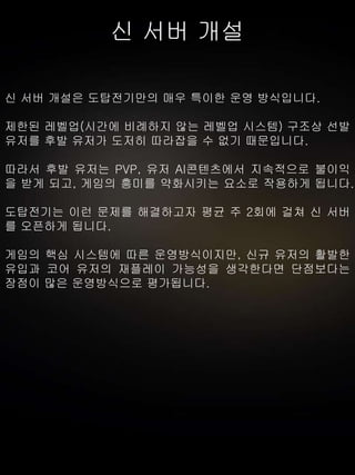 신 서버 개설
신 서버 개설은 도탑전기만의 매우 특이한 운영 방식입니다.
제한된 레벨업(시간에 비례하지 않는 레벨업 시스템) 구조상 선발
유저를 후발 유저가 도저히 따라잡을 수 없기 때문입니다.
따라서 후발 유저는 PVP, 유저 AI콘텐츠에서 지속적으로 불이익
을 받게 되고, 게임의 흥미를 약화시키는 요소로 작용하게 됩니다.
도탑전기는 이런 문제를 해결하고자 평균 주 2회에 걸쳐 신 서버
를 오픈하게 됩니다.
게임의 핵심 시스템에 따른 운영방식이지만, 신규 유저의 활발한
유입과 코어 유저의 재플레이 가능성을 생각한다면 단점보다는
장점이 많은 운영방식으로 평가됩니다.
 