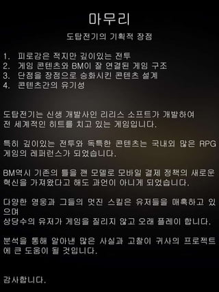 마무리
도탑전기의 기획적 장점
1. 피로감은 적지만 깊이있는 전투
2. 게임 콘텐츠와 BM이 잘 연결된 게임 구조
3. 단점을 장점으로 승화시킨 콘텐츠 설계
4. 콘텐츠간의 유기성
도탑전기는 신생 개발사인 리리스 소프트가 개발하여
전 세계적인 히트를 치고 있는 게임입니다.
특히 깊이있는 전투와 독특한 콘텐츠는 국내외 많은 RPG
게임의 레퍼런스가 되었습니다.
BM역시 기존의 틀을 깬 모델로 모바일 결제 정책의 새로운
혁신을 가져왔다고 해도 과언이 아니게 되었습니다.
다양한 영웅과 그들의 멋진 스킬은 유저들을 매혹하고 있
으며
상당수의 유저가 게임을 질리지 않고 오래 플레이 합니다.
분석을 통해 알아낸 많은 사실과 고찰이 귀사의 프로젝트
에 큰 도움이 될 것입니다.
감사합니다.
 