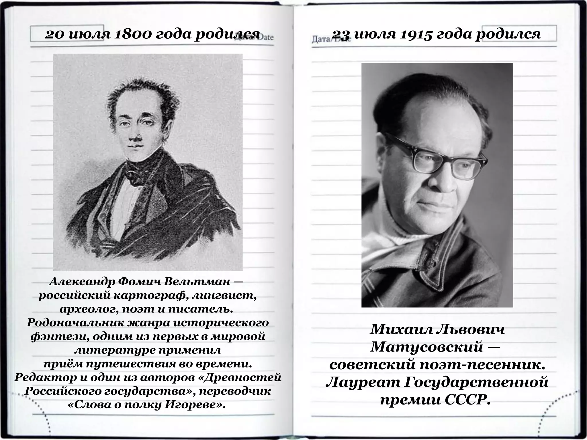 20 июля 1800 года родился
Александр Фомич Вельтман —
российский картограф, лингвист,
археолог, поэт и писатель.
Родоначальник жанра исторического
фэнтези, одним из первых в мировой
литературе применил
приём путешествия во времени.
Редактор и один из авторов «Древностей
Российского государства», переводчик
«Слова о полку Игореве».
23 июля 1915 года родился
Михаил Львович
Матусовский —
советский поэт-песенник.
Лауреат Государственной
премии СССР.
 