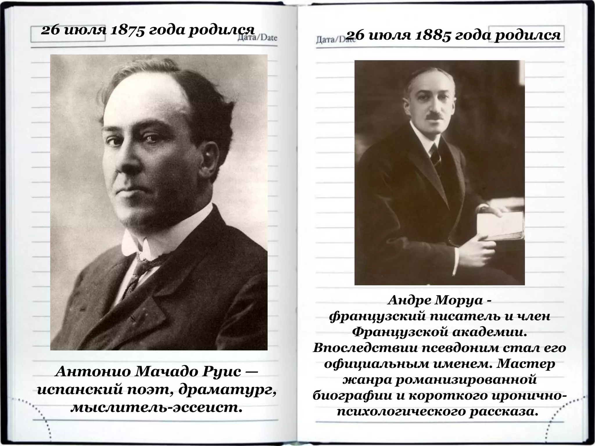 26 июля 1875 года родился
Антонио Мачадо Руис —
испанский поэт, драматург,
мыслитель-эссеист.
26 июля 1885 года родился
Андре Моруа -
французский писатель и член
Французской академии.
Впоследствии псевдоним стал его
официальным именем. Мастер
жанра романизированной
биографии и короткого иронично-
психологического рассказа.
 