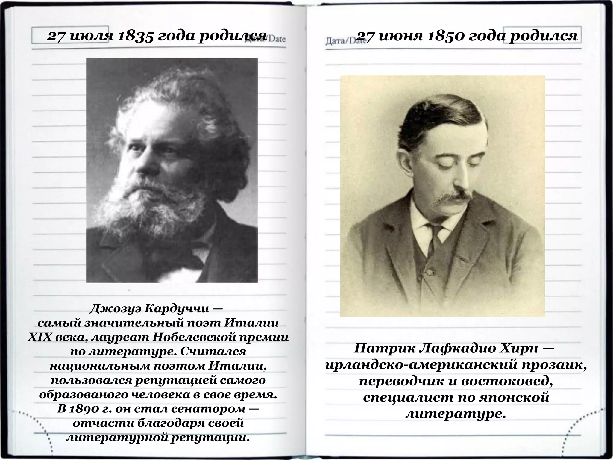 27 июля 1835 года родился
Джозуэ Кардуччи —
самый значительный поэт Италии
XIX века, лауреат Нобелевской премии
по литературе. Считался
национальным поэтом Италии,
пользовался репутацией самого
образованого человека в свое время.
В 1890 г. он стал сенатором —
отчасти благодаря своей
литературной репутации.
27 июня 1850 года родился
Патрик Лафкадио Хирн —
ирландско-американский прозаик,
переводчик и востоковед,
специалист по японской
литературе.
 