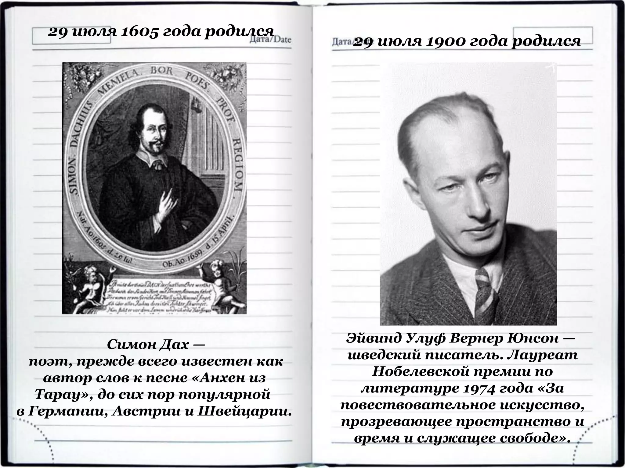 29 июля 1605 года родился
Симон Дах —
поэт, прежде всего известен как
автор слов к песне «Анхен из
Тарау», до сих пор популярной
в Германии, Австрии и Швейцарии.
29 июля 1900 года родился
Эйвинд Улуф Вернер Юнсон —
шведский писатель. Лауреат
Нобелевской премии по
литературе 1974 года «За
повествовательное искусство,
прозревающее пространство и
время и служащее свободе».
 