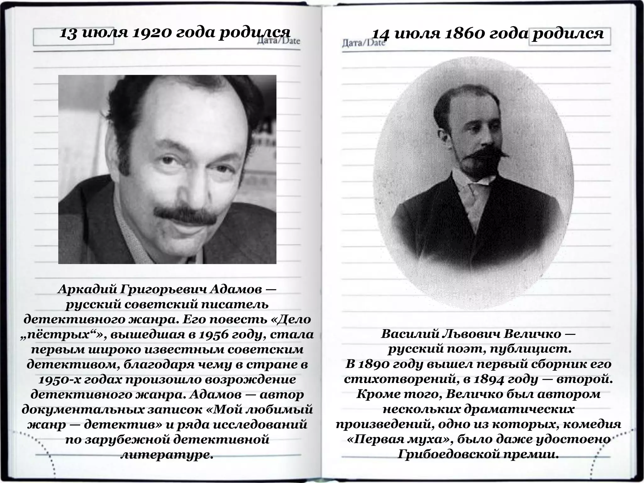 Аркадий Григорьевич Адамов —
русский советский писатель
детективного жанра. Его повесть «Дело
„пёстрых“», вышедшая в 1956 году, стала
первым широко известным советским
детективом, благодаря чему в стране в
1950-х годах произошло возрождение
детективного жанра. Адамов — автор
документальных записок «Мой любимый
жанр — детектив» и ряда исследований
по зарубежной детективной
литературе.
13 июля 1920 года родился
Василий Львович Величко —
русский поэт, публицист.
В 1890 году вышел первый сборник его
стихотворений, в 1894 году — второй.
Кроме того, Величко был автором
нескольких драматических
произведений, одно из которых, комедия
«Первая муха», было даже удостоено
Грибоедовской премии.
14 июля 1860 года родился
 
