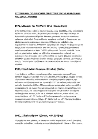 [9]
ΑΥΤΕΣ ΕΙΝΑΙ ΟΙ ΠΙΟ ΔΙΑΒΟΗΤΕΣ ΠΕΡΙΠΤΩΣΕΙΣ ΧΡΗΣΗΣ ΑΝΑΒΟΛΙΚΩΝ
ΑΠΟ ΞΕΝΟΥΣ ΑΘΛΗΤΕΣ
1972, Μόναχο: Ρικ ΝτεΜοντ, ΗΠΑ (Κολύμβηση)
Ο Ρικ ΝτεΜοντ ήταν ο κάτοχος του παγκόσμιου ρεκόρ στα 1500μ. όταν κατέκτησε το
πρώτο του μετάλλιο στους Ολυμπιακούς του Μονάχου, στα 400μ. ελεύθερο. Οι
Αμερικανοί περίμεναν τουλάχιστον άλλο ένα χρυσό από αυτόν, στο «καλό» του
αγώνισμα, αλλά τελικά δεν τον είδαν να αγωνίζεται ποτέ ενώ οι διοργανωτές του
αφαίρεσαν και το πρώτο χρυσό που πήρε. Ο λόγος ήταν η εφεδρίνη που
ανιχνεύθηκε στα ούρα του. Ο ΝτεΜοντ ισχυρίστηκε ότι έπαιρνε ένα φάρμακο για το
άσθμα, αλλά τελικά αποκλείστηκε από τους Αγώνες. Την επόμενη χρονιά έκανε
παγκόσμιο ρεκόρ και στα 400μ. Το 2001 η Ολυμπιακή Επιτροπή των ΗΠΑ, έπειτα
από ένα μακροχρόνιο αγώνα του αθλητή να αποκαταστήσει το όνομά του,
ανακοίνωσε πως όντως είχε κάνει λάθος το 1972 και πως το φάρμακο που έπαιρνε
ο ΝτεΜοντ για το άσθμα ήταν κάτι που του είχε χορηγήσει κανονικά, με συνταγή, ο
γιατρός. Ωστόσο η ΔΟΕ αρνήθηκε να τον αποκαταστήσει και να του επιστρέψει το
μετάλλιο.
1988, Σεούλ: Μπεν Τζόνσον, Καναδάς (Στίβος)
Η πιο διαβόητη υπόθεση ντοπαρίσματος όλων των εποχών σε οποιαδήποτε
αθλητική διοργάνωση συνέβη στην Σεούλ το 1988, στην περίφημη κούρσα των 100
μέτρων όταν ο Καναδός σπρίντερ έσπασε το παγκόσμιο ρεκόρ τρέχοντας την
απόσταση στο εξωπραγματικό για την εποχή 9’ 79” και νικώντας τον μεγάλο του
αντίπαλο Καρλ Λιούις. Ο Μπεν Τζόνσον πιάστηκε να έχει κάνει χρήση στανοζόλης
τρεις μέρες μετά και τιμωρήθηκε με αποκλεισμό και στέρηση του μεταλλίου, που
πήγε στον Λιούις. Στα επόμενα χρόνια 5 ακόμη από τους 8 φιναλίστ εκείνης της
κούρσας (ο ίδιος ο Λιούις, αλλά και οι Λίνφορντ Κρίστι -2ος, Ντένις Μίτσελ -4ος,
Ντεζάι Γουίλιαμς -6ος, Ρέι Στιούαρτ -7ος) πιάστηκαν ντοπέ ή ενεπλάκησαν σε
περίεργες ιστορίες ντόπινγκ. Μόνο ο 3ος Κάλβιν Σμιθ και ο 5ος Ρόμπσον Ντα Σίλβα
δεν κατηγορήθηκαν ποτέ για χρήση απαγορευμένων ουσιών…
2000, Σίδνεϊ: Μάριον Τζόουνς, ΗΠΑ (Στίβος)
Στις αρχές της νέας χιλιετίας, οι παλιές και εύκολα ανιχνεύσιμες ντόπες (εφεδρίνη,
στανοζόλη, ναδρολόνη –τα λεγόμενα «αναβολικά» δηλαδή) έδιναν τη θέση τους σε
 