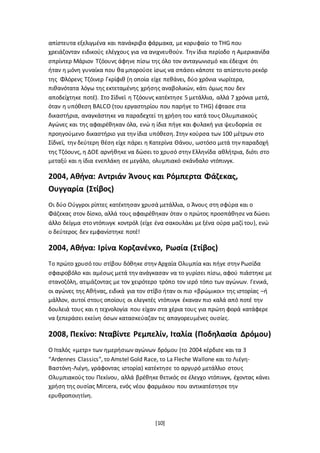 [10]
απίστευτα εξελιγμένα και πανάκριβα φάρμακα, με κορυφαίο το THG που
χρειάζονταν ειδικούς ελέγχους για να ανιχνευθούν. Την ίδια περίοδο η Αμερικανίδα
σπρίντερ Μάριον Τζόουνς άφηνε πίσω της όλο τον ανταγωνισμό και έδειχνε ότι
ήταν η μόνη γυναίκα που θα μπορούσε ίσως να σπάσει κάποτε το απίστευτο ρεκόρ
της Φλόρενς Τζόινερ Γκρίφιθ (η οποία είχε πεθάνει, δύο χρόνια νωρίτερα,
πιθανότατα λόγω της εκτεταμένης χρήσης αναβολικών, κάτι όμως που δεν
αποδείχτηκε ποτέ). Στο Σίδνεϊ η Τζόουνς κατέκτησε 5 μετάλλια, αλλά 7 χρόνια μετά,
όταν η υπόθεση BALCO (του εργαστηρίου που παρήγε το THG) έφτασε στα
δικαστήρια, αναγκάστηκε να παραδεχτεί τη χρήση του κατά τους Ολυμπιακούς
Αγώνες και της αφαιρέθηκαν όλα, ενώ η ίδια πήγε και φυλακή για ψευδορκία σε
προηγούμενο δικαστήριο για την ίδια υπόθεση. Στην κούρσα των 100 μέτρων στο
Σίδνεϊ, την δεύτερη θέση είχε πάρει η Κατερίνα Θάνου, ωστόσο μετά την παραδοχή
της Τζόουνς, η ΔΟΕ αρνήθηκε να δώσει το χρυσό στην Ελληνίδα αθλήτρια, διότι στο
μεταξύ και η ίδια ενεπλάκη σε μεγάλο, ολυμπιακό σκάνδαλο ντόπινγκ.
2004, Αθήνα: Αντριάν Άνους και Ρόμπερτα Φάζεκας,
Ουγγαρία (Στίβος)
Οι δύο Ούγγροι ρίπτες κατέκτησαν χρυσά μετάλλια, ο Άνους στη σφύρα και ο
Φάζεκας στον δίσκο, αλλά τους αφαιρέθηκαν όταν ο πρώτος προσπάθησε να δώσει
άλλο δείγμα στο ντόπινγκ κοντρόλ (είχε ένα σακουλάκι με ξένα ούρα μαζί του), ενώ
ο δεύτερος δεν εμφανίστηκε ποτέ!
2004, Αθήνα: Ιρίνα Κορζανένκο, Ρωσία (Στίβος)
Το πρώτο χρυσό του στίβου δόθηκε στην Αρχαία Ολυμπία και πήγε στην Ρωσίδα
σφαιροβόλο και αμέσως μετά την ανάγκασαν να το γυρίσει πίσω, αφού πιάστηκε με
στανοζόλη, ατιμάζοντας με τον χειρότερο τρόπο τον ιερό τόπο των αγώνων. Γενικά,
οι αγώνες της Αθήνας, ειδικά για τον στίβο ήταν οι πιο «βρώμικοι» της ιστορίας –ή
μάλλον, αυτοί στους οποίους οι ελεγκτές ντόπινγκ έκαναν πιο καλά από ποτέ την
δουλειά τους και η τεχνολογία που είχαν στα χέρια τους για πρώτη φορά κατάφερε
να ξεπεράσει εκείνη όσων κατασκεύαζαν τις απαγορευμένες ουσίες.
2008, Πεκίνο: Νταβίντε Ρεμπελίν, Ιταλία (Ποδηλασία Δρόμου)
Ο Ιταλός «μετρ» των ημερήσιων αγώνων δρόμου (το 2004 κέρδισε και τα 3
“Ardennes Classics”, το Amstel Gold Race, το La Fleche Wallone και το Λιέγη-
Βαστόνη-Λιέγη, γράφοντας ιστορία) κατέκτησε το αργυρό μετάλλιο στους
Ολυμπιακούς του Πεκίνου, αλλά βρέθηκε θετικός σε έλεγχο ντόπινγκ, έχοντας κάνει
χρήση της ουσίας Mircera, ενός νέου φαρμάκου που αντικατέστησε την
ερυθροποιητίνη.
 