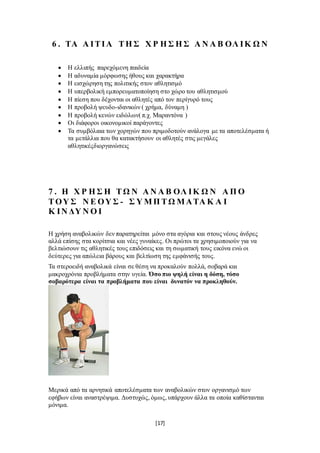 [17]
6 . ΤΑ Α ΙΤΙΑ ΤΗ Σ Χ Ρ Η Σ Η Σ Α Ν Α Β ΟΛ ΙΚ Ω Ν
 Η ελλιπής παρεχόμενη παιδεία
 Η αδυναμία μόρφωσης ήθους και χαρακτήρα
 Η εισχώρηση της πολιτικής στον αθλητισμό
 Η υπερβολική εμπορευματοποίηση στο χώρο του αθλητισμού
 Η πίεση που δέχονται οι αθλητές από τον περίγυρό τους
 Η προβολή ψευδο-ιδανικών ( χρήμα, δύναμη )
 Η προβολή κενών ειδώλων( π.χ. Μαραντόνα )
 Οι διάφοροι οικονομικοί παράγοντες
 Τα συμβόλαια των χορηγών που πριμοδοτούν ανάλογα με τα αποτελέσματα ή
τα μετάλλια που θα κατακτήσουν οι αθλητές στις μεγάλες
αθλητικέςδιοργανώσεις
7 . Η Χ Ρ Η Σ Η ΤΩ Ν Α Ν Α Β ΟΛ ΙΚ Ω Ν Α Π Ο
ΤΟΥ Σ Ν Ε ΟΥ Σ - Σ Υ ΜΠ ΤΩ ΜΑΤΑ Κ Α Ι
Κ ΙΝ ΔΥ Ν Ο Ι
Η χρήση αναβολικών δεν παρατηρείται μόνο στα αγόρια και στους νέους άνδρες
αλλά επίσης στα κορίτσια και νέες γυναίκες. Οι πρώτοι τα χρησιμοποιούν για να
βελτιώσουν τις αθλητικές τους επιδόσεις και τη σωματική τους εικόνα ενώ οι
δεύτερες για απώλεια βάρους και βελτίωση της εμφάνισής τους.
Τα στεροειδή αναβολικά είναι σε θέση να προκαλούν πολλά, σοβαρά και
μακροχρόνια προβλήματα στην υγεία. Όσο πιο ψηλή είναι η δόση, τόσο
σοβαρότερα είναι τα προβλήματα που είναι δυνατόν να προκληθούν.
Μερικά από τα αρνητικά αποτελέσματα των αναβολικών στον οργανισμό των
εφήβων είναι αναστρέψιμα. Δυστυχώς, όμως, υπάρχουν άλλα τα οποία καθίστανται
μόνιμα.
 