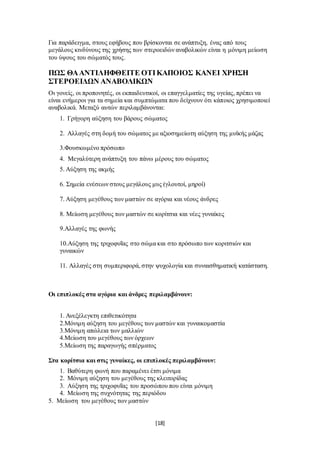 [18]
Για παράδειγμα, στους εφήβους που βρίσκονται σε ανάπτυξη, ένας από τους
μεγάλους κινδύνους της χρήσης των στεροειδών αναβολικών είναι η μόνιμη μείωση
του ύψους του σώματός τους.
ΠΩΣ ΘΑΑΝΤΙΛΗΦΘΕΙΤΕ ΟΤΙΚΑΠΟΙΟΣ ΚΑΝΕΙ ΧΡΗΣΗ
ΣΤΕΡΟΕΙΔΩΝ ΑΝΑΒΟΛΙΚΩΝ
Οι γονείς, οι προπονητές, οι εκπαιδευτικοί, οι επαγγελματίες της υγείας, πρέπει να
είναι ενήμεροι για τα σημεία και συμπτώματα που δείχνουν ότι κάποιος χρησιμοποιεί
αναβολικά. Μεταξύ αυτών περιλαμβάνονται:
1. Γρήγορη αύξηση του βάρους σώματος
2. Αλλαγές στη δομή του σώματος με αξιοσημείωτη αύξηση της μυϊκής μάζας
3.Φουσκωμένο πρόσωπο
4. Μεγαλύτερη ανάπτυξη του πάνω μέρους του σώματος
5. Αύξηση της ακμής
6. Σημεία ενέσεων στους μεγάλους μυς (γλουτοί, μηροί)
7. Αύξηση μεγέθους των μαστών σε αγόρια και νέους άνδρες
8. Μείωση μεγέθους των μαστών σε κορίτσια και νέες γυναίκες
9.Αλλαγές της φωνής
10.Αύξηση της τριχοφυΐας στο σώμα και στο πρόσωπο των κοριτσιών και
γυναικών
11. Αλλαγές στη συμπεριφορά, στην ψυχολογία και συναισθηματική κατάσταση.
Οι επιπλοκές στα αγόρια και άνδρες περιλαμβάνουν:
1. Ανεξέλεγκτη επιθετικότητα
2.Μόνιμη αύξηση του μεγέθους των μαστών και γυναικομαστία
3.Μόνιμη απώλεια των μαλλιών
4.Μείωση του μεγέθους των όρχεων
5.Μείωση της παραγωγής σπέρματος
Στα κορίτσια και στις γυναίκες, οι επιπλοκές περιλαμβάνουν:
1. Βαθύτερη φωνή που παραμένει έτσι μόνιμα
2. Μόνιμη αύξηση του μεγέθους της κλειτορίδας
3. Αύξηση της τριχοφυΐας του προσώπου που είναι μόνιμη
4. Μείωση της συχνότητας της περιόδου
5. Μείωση του μεγέθους των μαστών
 