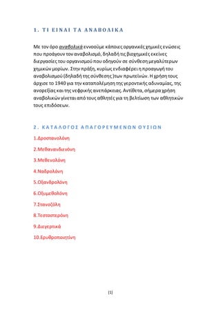 [1]
1 . Τ Ι Ε Ι Ν Α Ι Τ Α Α Ν Α Β Ο Λ Ι Κ Α
Με τον όρο αναβολικά εννοούμε κάποιες οργανικές χημικές ενώσεις
που προάγουν τον αναβολισμό, δηλαδήτις βιοχημικές εκείνες
διεργασίες του οργανισμούπουοδηγούν σε σύνθεσημεγαλύτερων
χημικών μορίων. Στην πράξη, κυρίως ενδιαφέρειηπροαγωγήτου
αναβολισμού(δηλαδήτης σύνθεσης )των πρωτεϊνών. Η χρήσητους
άρχισε το 1940 για την καταπολέμησητης γεροντικής αδυναμίας, της
ανορεξίας καιτης νεφρικής ανεπάρκειας. Αντίθετα, σήμερα χρήση
αναβολικών γίνεταιαπό τους αθλητές για τη βελτίωση των αθλητικών
τους επιδόσεων.
2 . Κ Α Τ Α Λ Ο Γ Ο Σ Α Π Α Γ Ο Ρ Ε Υ Μ Ε Ν Ω Ν Ο Υ Σ Ι Ω Ν
1.Δροστανολόνη
2.Μεθανανδιενόνη
3.Μεθενολόνη
4.Ναδρολόνη
5.Οξανδρολόνη
6.Οξυμεθολόνη
7.Στανοζόλη
8.Τεστοστερόνη
9.Διεγερτικά
10.Ερυθροποιητίνη
 