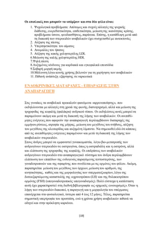 [19]
Οι επιπλοκές που μπορούν να υπάρξουν και στα δύο φύλα είναι:
1. Ψυχολογικά προβλήματα: Απότομες και συχνές αλλαγές της ψυχικής
διάθεσης, ευερεθιστικότητα, επιθετικότητα, μείωση της ικανότητας κρίσης,
προβλήματα ύπνου, ψευδαισθήσεις, παράνοια. Επίσης, η κατάθλιψη μετά από
τη διακοπή των στεροειδών αναβολικών έχει συσχετισθεί με αυτοκτονίες
2. Αύξηση της πίεσης
3. Υπερπηκτικότητα του αίματος
4. Ανωμαλίες του ήπατος
5. Αύξηση της κακής χοληστερόλης LDL
6.Μείωση της καλής χοληστερόλης HDL
7.Ψηλή πίεση
8.Αυξημένος κίνδυνος για καρδιακά και εγκεφαλικά επεισόδια
9.Σοβαρή μορφή ακμής
10.Μόλυνση λόγω κοινής χρήσης βελονών για τη χορήγηση των αναβολικών
11. Πιθανή ανάπτυξη εξάρτησης σε ναρκωτικά
ΕΝΔΟΚΡΙΝΙΚΕΣΔΙΑΤΑΡΑΧΕΣ - ΕΠΙΔΡΑΣΕΙΣ ΣΤΗΝ
ΑΝΑΠΑΡΑΓΩΓΗ
Στις γυναίκες τα αναβολικά προκαλούν φαινόμενα «αρρενοποίησης», που
εκδηλώνονται με αλλαγές στη χροιά της φωνής, δασυτριχισμό, αλλά και μείωση της
τριχοφυΐας της κεφαλής (φαλάκρα) ανδρικού τύπου. Οι εκδηλώσεις αυτές μπορεί να
παραμείνουν ακόμη και μετά τη διακοπή της λήψης των αναβολικών. Οι ανεπιθύ-
μητες ενέργειες που αφορούν την αναπαραγωγή περιλαμβάνουν διαταραχές της
εμμήνου ρύσεως, ατροφία της μήτρας, μείωση του μεγέθους του στήθους, αύξηση
του μεγέθους της κλειτορίδας και αυξημένη λίμπιντο. Να σημειωθεί εδώ ότι κάποιες
από τις ανεπιθύμητες ενέργειες παραμένουν και μετά τη διακοπή της λήψης των
αναβολικών στεροειδών.
Στους άνδρες μπορεί να εμφανιστεί γυναικομαστία, λόγω βιο-μετατροπής των
ανδρογόνων στεροειδών σε οιστρογόνα, όπως η οιστραδιόλη και η οιστρόνη, αλλά
και ελάττωση της τριχοφυΐας της κεφαλής. Οι επιδράσεις των αναβολικών
ανδρογόνων στεροειδών στο αναπαραγωγικό σύστημα του άνδρα περιλαμβάνουν
ελάττωση των επιπέδων της ενδογενώς παραγόμενης τεστοστερόνης, των
γοναδοτροπινών και της σφαιρίνης που συνδέεται με τις ορμόνες του φύλου. Ακόμη,
παρατηρείται μείωση του μεγέθους των όρχεων, μείωση του αριθμού, της
κινητικότητας, καθώς και της μορφολογίας των σπερματοζωαρίων, λόγω της
δοσοεξαρτώμενης καταστολής της ωχρινοτρόπου (LΗ) και της θυλακιοτρόπου
ορμόνης (FSΗ) (υπογοναδοτροπικός υπογοναδισμός). Πολύ εύστοχα η κατάσταση
αυτή έχει χαρακτηριστεί στη διεθνή βιβλιογραφία ως «χημικός ευνουχισμός». Όταν η
λήψη των στεροειδών διακοπεί, η παραγωγή και η μορφολογία του σπέρματος
επανέρχεται στο φυσιολογικό, ύστερα από 4 έως 12 μήνες. Τέλος, παρατηρείται
σημαντική υπερτροφία του προστάτη, ενώ η χρόνια χρήση αναβολικών πιθανά να
οδηγεί και στην πρόκληση καρκίνου.
 