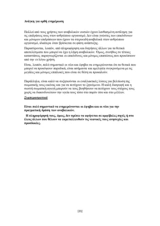 [21]
Ανάγκη για ορθή ενημέρωση
Πολλοί από τους χρήστες των αναβολικών ουσιών έχουν λανθασμένη αντίληψη για
τις επιδράσεις τους στον ανθρώπινο οργανισμό. Δεν είναι γνώστες των επικίνδυνων
και μόνιμων επιδράσεων που έχουν τα στεροειδή αναβολικά στον ανθρώπινο
οργανισμό, ιδιαίτερα όταν βρίσκεται σε φάση ανάπτυξης.
Παρασύρονται, λοιπόν, από πληροφόρηση και διηγήσεις άλλων για τα θετικά
αποτελέσματα που μπορεί να έχει η λήψη αναβολικών. Όμως, συνήθως σε τέτοιες
καταστάσεις παραγνωρίζονται οι επικίνδυνες και μόνιμες επιπτώσεις που προκύπτουν
από την εν λόγω χρήση.
Είναι, λοιπόν, πολύ σημαντικό οι νέοι και έφηβοι να ενημερώνονται ότι τα θετικά που
μπορεί να προκύψουν παροδικά, είναι ασήμαντα και αμελητέα συγκρινόμενα με τις
μεγάλες και μόνιμες επιπλοκές που είναι σε θέση να προκαλούν.
Παράλληλα, είναι καλό να συζητιούνται οι εναλλακτικές λύσεις για βελτίωση της
σωματικής τους εικόνας και για να πετύχουν το ζητούμενο. Η καλή διατροφή και η
σωστή σωματική αγωγή μπορούν να τους βοηθήσουν να πετύχουν τους στόχους τους
χωρίς να διακινδυνεύουν την υγεία τους τόσο στο παρόν όσο και στο μέλλον.
Συμπερασματικά
Είναι πολύ σημαντικό να ενημερώνονται οι έφηβοι και οι νέοι για την
πραγματική δράση των αναβολικών.
Η πληροφόρησή τους, όμως, δεν πρέπει να αφήνεται σε αμφίβολες πηγές ή στο
έλεος άλλων που θέλουν να εκμεταλλευθούν τις νεανικές τους ανησυχίες και
προσδοκίες.
 