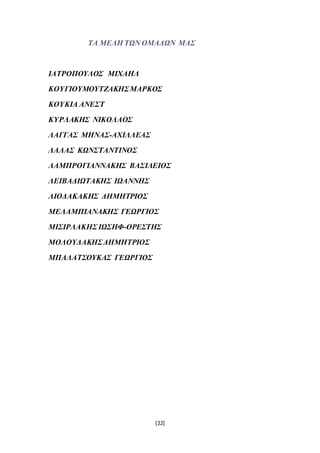[22]
ΤΑ ΜΕΛΗ ΤΩΝ ΟΜΑΔΩΝ ΜΑΣ
ΙΑΤΡΟΠΟΥΛΟΣ ΜΙΧΑΗΛ
ΚΟΥΓΙΟΥΜΟΥΤΖΑΚΗΣΜΑΡΚΟΣ
ΚΟΥΚΙΑ ΑΝΕΣΤ
ΚΥΡΛΑΚΗΣ ΝΙΚΟΛΑΟΣ
ΛΑΓΓΑΣ ΜΗΝΑΣ-ΑΧΙΛΛΕΑΣ
ΛΑΛΑΣ ΚΩΝΣΤΑΝΤΙΝΟΣ
ΛΑΜΠΡΟΓΙΑΝΝΑΚΗΣ ΒΑΣΙΛΕΙΟΣ
ΛΕΙΒΑΔΙΩΤΑΚΗΣ ΙΩΑΝΝΗΣ
ΛΙΟΔΑΚΑΚΗΣ ΔΗΜΗΤΡΙΟΣ
ΜΕΛΑΜΠΙΑΝΑΚΗΣ ΓΕΩΡΓΙΟΣ
ΜΙΣΙΡΛΑΚΗΣ ΙΩΣΗΦ-ΟΡΕΣΤΗΣ
ΜΟΛΟΥΔΑΚΗΣΔΗΜΗΤΡΙΟΣ
ΜΠΑΛΑΤΣΟΥΚΑΣ ΓΕΩΡΓΙΟΣ
 