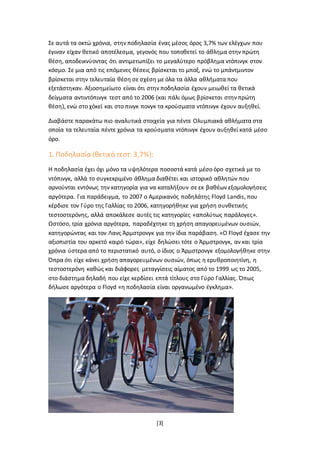 [3]
Σε αυτά τα οκτώ χρόνια, στην ποδηλασία ένας μέσος όρος 3,7% των ελέγχων που
έγιναν είχαν θετικό αποτέλεσμα, γεγονός που τοποθετεί το άθλημα στην πρώτη
θέση, αποδεικνύοντας ότι αντιμετωπίζει το μεγαλύτερο πρόβλημα ντόπινγκ στον
κόσμο. Σε μια από τις επόμενες θέσεις βρίσκεται το μποξ, ενώ το μπάντμιντον
βρίσκεται στην τελευταία θέση σε σχέση με όλα τα άλλα αθλήματα που
εξετάστηκαν. Αξιοσημείωτο είναι ότι στην ποδηλασία έχουν μειωθεί τα θετικά
δείγματα αντιντόπινγκ τεστ από το 2006 (και πάλι όμως βρίσκεται στην πρώτη
θέση), ενώ στο χόκεϊ και στο πινγκ πονγκ τα κρούσματα ντόπινγκ έχουν αυξηθεί.
Διαβάστε παρακάτω πιο αναλυτικά στοιχεία για πέντε Ολυμπιακά αθλήματα στα
οποία τα τελευταία πέντε χρόνια τα κρούσματα ντόπινγκ έχουν αυξηθεί κατά μέσο
όρο.
1. Ποδηλασία (θετικά τεστ: 3,7%):
Η ποδηλασία έχει όχι μόνο τα υψηλότερα ποσοστά κατά μέσο όρο σχετικά με το
ντόπινγκ, αλλά το συγκεκριμένο άθλημα διαθέτει και ιστορικό αθλητών που
αρνούνται εντόνως την κατηγορία για να καταλήξουν σε εκ βαθέων εξομολογήσεις
αργότερα. Για παράδειγμα, το 2007 ο Αμερικανός ποδηλάτης Floyd Landis, που
κέρδισε τον Γύρο της Γαλλίας το 2006, κατηγορήθηκε για χρήση συνθετικής
τεστοστερόνης, αλλά αποκάλεσε αυτές τις κατηγορίες «απολύτως παράλογες».
Ωστόσο, τρία χρόνια αργότερα, παραδέχτηκε τη χρήση απαγορευμένων ουσιών,
κατηγορώντας και τον Λανς Άρμστρονγκ για την ίδια παράβαση. «Ο Floyd έχασε την
αξιοπιστία του αρκετό καιρό τώρα», είχε δηλώσει τότε ο Άρμστρονγκ, αν και τρία
χρόνια ύστερα από το περιστατικό αυτό, ο ίδιος ο Άρμστρονγκ εξομολογήθηκε στην
Όπρα ότι είχε κάνει χρήση απαγορευμένων ουσιών, όπως η ερυθροποιητίνη, η
τεστοστερόνη καθώς και διάφορες μεταγγίσεις αίματος από το 1999 ως το 2005,
στο διάστημα δηλαδή που είχε κερδίσει επτά τίτλους στο Γύρο Γαλλίας. Όπως
δήλωσε αργότερα ο Floyd «η ποδηλασία είναι οργανωμένο έγκλημα».
 