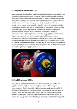 [4]
2. ΆρσηΒαρών (θετικά τεστ: 3%):
Δεν αποτελεί μεγάλη έκπληξη το γεγονός ότι ένα άθλημα σαν την άρση βαρών είναι
επιρρεπές στο ντοπάρισμα, καθώς οι αθλητές είναι υποχρεωμένοι να σηκώσουν
όσο γίνεται μεγαλύτερο βάρος στην πλάτη τους. Το 2012, ο Αλβανός αρσιβαρίστας
Hysen Pulaku είχε την «τιμή» να είναι ο πρώτος αθλητής των Ολυμπιακών Αγώνων
του Λονδίνου που πιάστηκε ντοπαρισμένος (ο προπονητής και θείος του
ισχυρίστηκε ότι εκείνος και ο Pulaku δεν γνώριζαν πώς αυτές οι ουσίες κατέληξαν
στο σώμα του αθλητή). Μια από τις πιο ασυνήθιστες περιπτώσεις κι ήταν αυτή του
2004, όταν τρεις Τούρκοι αρσιβαρίστες κατηγόρησαν τον πρώην προπονητή
Mehmet Ustundag για σεξουαλική επίθεση και εξαναγκασμό στη χρήση
στεροειδών. Τότε, ο Ustundag προπονούσε ακόμα τη χρυσή Ολυμπιονίκη Nurcan
Taylan, που υπερασπίστηκε τον προπονητή της, επιτιθέμενη στους τρεις
κατηγορούντες. «Δεν είναι πολιτισμένοι», ανέφερε εκείνη. «Εγώ είμαι μορφωμένη
και πολιτισμένη και είμαι πιο ελκυστική από όλους τους. Έχω γραφτεί στην ιστορία
ως η πρώτη Τουρκάλα που στέφθηκε Ολυμπιονίκης, κι αυτοί ζηλεύουν την επιτυχία
και την ομορφιά μου». Η Taylan αποκλείστηκε αργότερα από το άθλημα προσωρινά
για τέσσερα χρόνια για τη χρήση στεροειδών.
3. Μποξ(θετικάτεστ: 2,9%):
Σε μια από τις πιο παράξενες περιπτώσεις ντόπινγκ το 2007, μια έφοδος των
αρμόδιων φορέων της Αμερικής ανακάλυψε μια λίστα ασθενών σε μια
«αντιγηραντική» κλινική που από ό,τι φάνηκε μοίραζε παράνομα στεροειδή. Η
λίστα δεν περιελάμβανε τον Evander Holyfield, ένα από τα πιο διάσημα ονόματα
του μποξ, αλλά είχε ένα όνομα «Evan Fields», που είχε τα ίδια γενέθλια με τον
Holyfield και παρόμοια διεύθυνση. Όταν οι υπεύθυνοι κάλεσαν τον αριθμό του
κινητού που υπήρχε δίπλα σε αυτό το όνομα, στο τηλέφωνο απάντησε ο Holyfield.
 