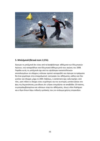 [6]
5. Μπέιζμπολ(θετικά τεστ: 2,5%):
Σίγουρα το μπέιζμπολ δεν είναι από τα λαοφιλέστερα αθλήματα των Ολυμπιακών
Αγώνων, ενώ καταργήθηκε σαν Ολυμπιακό άθλημα μετά τους αγώνες του 2008.
Παρόλα αυτά, το μπέιζμπολ είχε από τα υψηλότερα ποσοστά θετικών
αποτελεσμάτων σε ελέγχους ντόπινγκ προτού καταργηθεί και σίγουρα τα πράγματα
θα ήταν χειρότερα στην επαγγελματική κατηγορία του αθλήματος, καθώς εκεί δεν
γινόταν καν έλεγχος μέχρι το 2004. Βεβαίως, η κατάσταση έχει καλυτερέψει από
τότε, γιατί πλέον οι έλεγχοι είναι συχνότεροι και πιο αυστηροί, ωστόσο βγήκε στο
φως της δημοσιότητας μια είδηση ότι η λίγκα ετοιμάζεται να αποβάλλει 20 παίκτες,
συμπεριλαμβανομένων και κάποιων σταρ του αθλήματος, όπως ο Alex Rodriguez
και ο Ryan Braun λόγω πιθανής εμπλοκής τους σε κύκλωμα χρήσης στεροειδών.
 