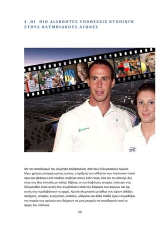 [8]
4 . Ο Ι Π Ι Ο Δ Ι Α Β Ο Η Τ Ε Σ Υ Π Ο Θ Ε Σ Ε Ι Σ Ν Τ Ο Π Ι Ν Γ Κ
Σ Τ Ο Υ Σ Ο Λ Υ Μ Π Ι Α Κ Ο Υ Σ Α Γ Ω Ν Ε Σ
Με τον αποκλεισμό του Δημήτρη Χονδροκούκη από τους Ολυμπιακούς Αγώνες
λόγω χρήσης απαγορευμένης ουσίας, ο αριθμός των αθλητών που πιάστηκαν ντοπέ
πριν καν φτάσουν στο Λονδίνο ανέβηκε στους 108! Ποιος είπε ότι το ντόπινγκ δεν
είναι στα ίδια επίπεδα με παλιά; Βέβαια, οι πιο διαβόητες ιστορίες ντόπινγκ στις
Ολυμπιάδες είναι αυτές που συμβαίνουν κατά την διάρκεια των αγώνων και όχι
αυτές που προλαβαίνουν οι αρχές. Χρυσά ολυμπιακά μετάλλια που έχουν αλλάξει
κατόχους, ιστορίες κυνηγητού, εντάσεις, κλάματα και άλλα πολλά έχουν σημαδέψει
την πορεία των αγώνων που δείχνουν να μην μπορούν να απαλλαγούν από το
άγχος του ντόπινγκ.
 